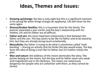 Ideas, Themes and Issues:
• Growing up/change: the boy is only eight but this is a significant moment
in his young life when things change (an epiphany). Life will never be the
same again.
• Divorce/broken families: this is a traumatic time for the family. The
parents separated a year earlier and the boy’s relationship with his
mother, Jim and his father are all difficult.
• Father and son: the most important relationship is that between the
father and the son. The boy wants to be like his father and to be loved by
him, but they are already losing touch emotionally.
• Masculinity: the father is trying to do what is sometimes called ‘male
bonding’ – sharing an activity that he thinks the boy would enjoy. The boy
loves the idea of being a man like his father, but his mother mocks the
plan.
• Man and nature: the wildness of the moors dominates the story. The
ponies belong on the moors, but the boy and his father seem very weak
and insignificant out in the darkness. The moors are notoriously
dangerous for people who are unfamiliar with them, as they cannot be
tamed.
 