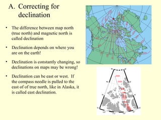 Correcting for  declination The difference between map north (true north) and magnetic north is called declination Declination depends on where you are on the earth! Declination is constantly changing, so declinations on maps may be wrong! Declination can be east or west.  If the compass needle is pulled to the east of of true north, like in Alaska, it is called east declination. 