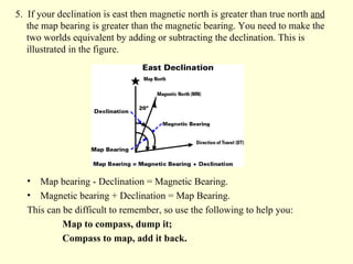 5.  If your declination is east then magnetic north is greater than true north  and  the map bearing is greater than the magnetic bearing. You need to make the two worlds equivalent by adding or subtracting the declination. This is illustrated in the figure.  Map bearing - Declination = Magnetic Bearing.  Magnetic bearing + Declination = Map Bearing.   This can be difficult to remember, so use the following to help you:  Map to compass, dump it; Compass to map, add it back. 