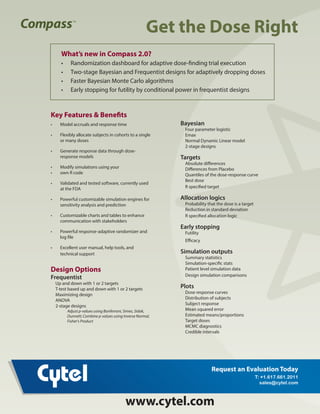 Get the Dose Right
Get the
Dose Right
TM
TMKey Features & Benefits
•	 Model accruals and response time
•	 Flexibly allocate subjects in cohorts to a single
or many doses
•	 Generate response data through dose-
response models
•	 Modify simulations using your
•	 own R code
•	 Validated and tested software, currently used
at the FDA
•	 Powerful customizable simulation engines for
sensitivity analysis and prediction
•	 Customizable charts and tables to enhance
communication with stakeholders
•	 Powerful response-adaptive randomizer and
log file
•	 Excellent user manual, help tools, and
technical support
Design Options
Frequentist
Up and down with 1 or 2 targets
T-test based up and down with 1 or 2 targets
Maximizing design
ANOVA
2-stage designs
Adjust p-values using Bonferroni, Simes, Sidak,
Dunnett; Combine p-values using Inverse Normal,
Fisher's Product
Bayesian
Four parameter logistic
Emax
Normal Dynamic Linear model
2-stage designs
Targets
Absolute differences
Differences from Placebo
Quantiles of the dose-response curve
Best dose
R specified target
Allocation logics
Probability that the dose is a target
Reduction in standard deviation
R specified allocation logic
Early stopping
Futility
Efficacy
Simulation outputs
Summary statistics
Simulation-specific stats
Patient level simulation data
Design simulation comparisons
Plots
Dose response curves
Distribution of subjects
Subject response
Mean squared error
Estimated means/proportions
Target doses
MCMC diagnostics
Credible intervals
What’s new in Compass 2.0?
•	 Randomization dashboard for adaptive dose-finding trial execution
•	 Two-stage Bayesian and Frequentist designs for adaptively dropping doses
•	 Faster Bayesian Monte Carlo algorithms
•	 Early stopping for futility by conditional power in frequentist designs
www.cytel.com
www.cytel.com
Request an Evaluation Today
T: +1.617.661.2011
sales@cytel.com
 