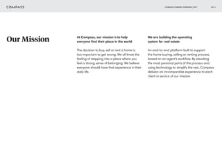 COMPASS COMPANY OVERVIEW | 2017 PG. 3
Our Mission At Compass, our mission is to help
everyone find their place in the world
The decision to buy, sell or rent a home is
too important to get wrong. We all know the
feeling of stepping into a place where you
feel a strong sense of belonging. We believe
everyone should have that experience in their
daily life.
We are building the operating
system for real estate
An end-to-end platform built to support
the home buying, selling or renting process,
based on an agent’s workflow. By elevating
the most personal parts of the process and
using technology to simplify the rest, Compass
delivers an incomparable experience to each
client in service of our mission.
 