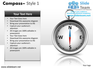 Compass– Style 1

            Your Text Here
     •   Your Text Goes here
     •   Download this awesome diagram
     •   Bring your presentation to life
     •   Capture your audience’s

     •
         attention
         All images are 100% editable in
                                               N
         powerpoint
     •   Your Text Goes here
     •
     •
         Download this awesome diagram
         Bring your presentation to life
                                           W       E
     •   Capture your audience’s
         attention
     •   All images are 100% editable in
         powerpoint
                                               S


                                                       Your logo
www.slideteam.net
 
