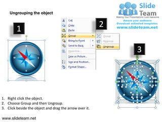 Ungrouping the object


                                                         2
         1

                                                             3




1. Right click the object.
2. Choose Group and then Ungroup.
3. Click beside the object and drag the arrow over it.

www.slideteam.net
 