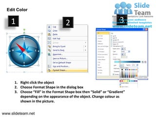 Edit Color

    1                                2                               3




      1. Right click the object
      2. Choose Format Shape in the dialog box
      3. Choose “Fill” in the Format Shape box then “Solid” or “Gradient”
         depending on the appearance of the object. Change colour as
         shown in the picture.


www.slideteam.net
 