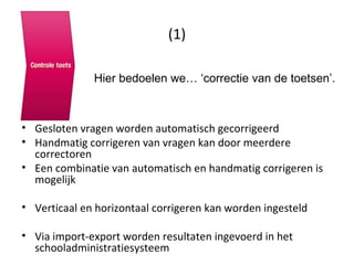 (1) Gesloten vragen worden automatisch gecorrigeerd Handmatig corrigeren van vragen kan door meerdere correctoren Een combinatie van automatisch en handmatig corrigeren is mogelijk Verticaal en horizontaal corrigeren kan worden ingesteld Via import-export worden resultaten ingevoerd in het schooladministratiesysteem Hier bedoelen we… ‘correctie van de toetsen’. 