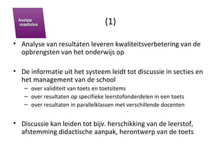 (1) Analyse van resultaten leveren kwaliteitsverbetering van de opbrengsten van het onderwijs op De informatie uit het systeem leidt tot discussie in secties en het management van de school over validiteit van toets en toetsitems over resultaten op specifieke leerstofonderdelen in een toets over resultaten in parallelklassen met verschillende docenten Discussie kan leiden tot bijv. herschikking van de leerstof, afstemming didactische aanpak, herontwerp van de toets 