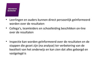 Leerlingen en ouders kunnen direct persoonlijk geïnformeerd worden over de resultaten Collega’s, teamleiders en schoolleiding beschikken on-line over de resultaten Inspectie kan worden geïnformeerd over de resultaten en de stappen die gezet zijn (na analyse) ter verbetering van de kwaliteit van het onderwijs en kan zien dat alles geborgd en vastgelegd is 