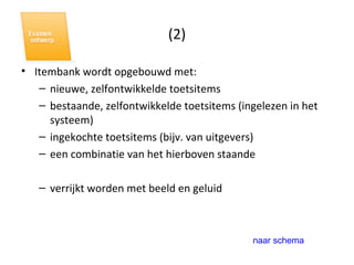 (2) Itembank wordt opgebouwd met: nieuwe, zelfontwikkelde toetsitems bestaande, zelfontwikkelde toetsitems (ingelezen in het systeem) ingekochte toetsitems (bijv. van uitgevers) een combinatie van het hierboven staande verrijkt worden met beeld en geluid naar schema 