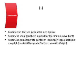 (1) Afname van toetsen gebeurt in een tijdslot Afname is veilig (dubbele inlog: door leerling en surveillant) Afname met (zeer) grote aantallen leerlingen tegelijkertijd is mogelijk (dankzij Olympisch Platform van AtosOrigin) 