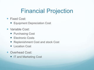 Financial Projection
 Fixed Cost:
 Equipment Depreciation Cost
 Variable Cost:
 Purchasing Cost
 Electronic Costs
 Replenishment Cost and stock Cost
 Location Cost
 Overhead Cost:
 IT and Marketing Cost
 