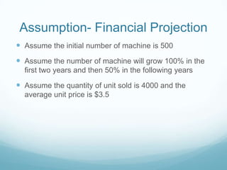 Assumption- Financial Projection
 Assume the initial number of machine is 500
 Assume the number of machine will grow 100% in the
first two years and then 50% in the following years
 Assume the quantity of unit sold is 4000 and the
average unit price is $3.5
 