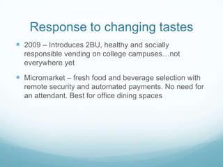 Response to changing tastes
 2009 – Introduces 2BU, healthy and socially
responsible vending on college campuses…not
everywhere yet
 Micromarket – fresh food and beverage selection with
remote security and automated payments. No need for
an attendant. Best for office dining spaces
 