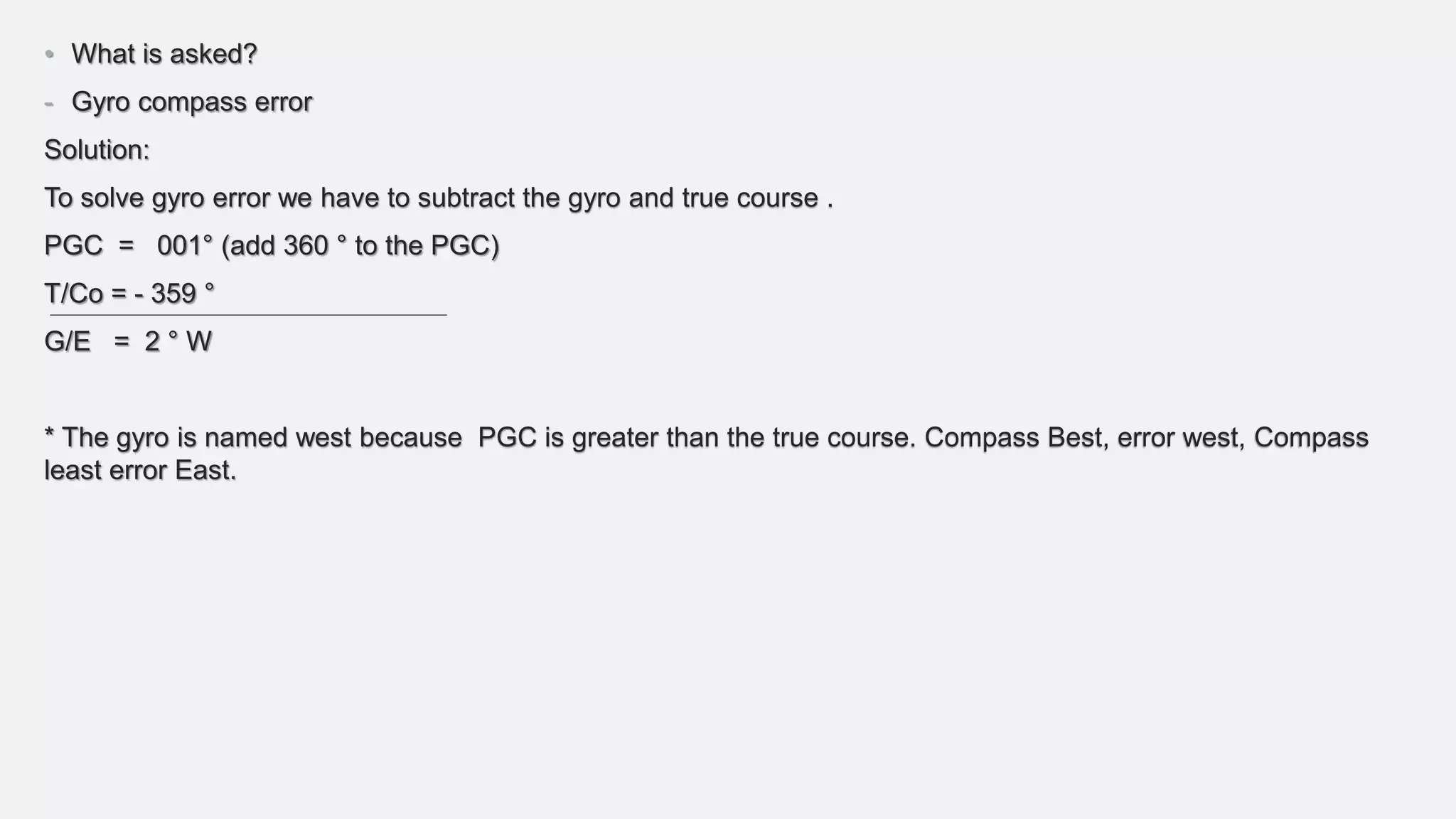 • What is asked?
- Gyro compass error
Solution:
To solve gyro error we have to subtract the gyro and true course .
PGC = 001° (add 360 ° to the PGC)
T/Co = - 359 °
G/E = 2 ° W
* The gyro is named west because PGC is greater than the true course. Compass Best, error west, Compass
least error East.
 