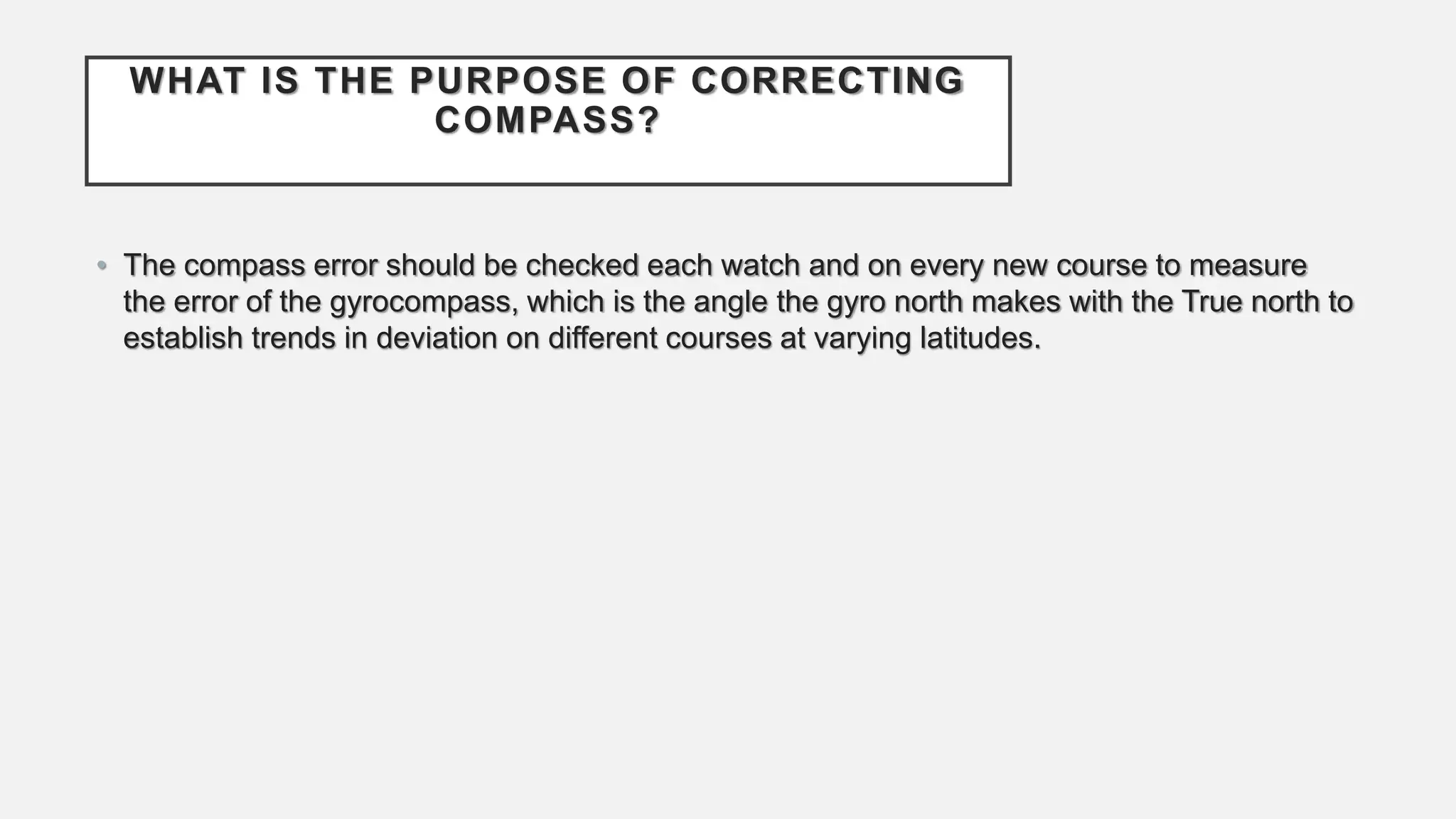 WHAT IS THE PURPOSE OF CORRECTING
COMPASS?
• The compass error should be checked each watch and on every new course to measure
the error of the gyrocompass, which is the angle the gyro north makes with the True north to
establish trends in deviation on different courses at varying latitudes.
 