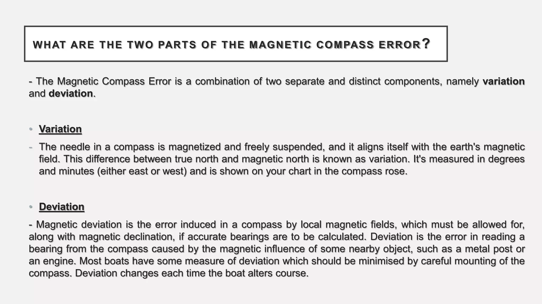 WHAT ARE THE TWO PARTS OF THE MAGNETIC COMPASS ERROR ?
- The Magnetic Compass Error is a combination of two separate and distinct components, namely variation
and deviation.
• Variation
- The needle in a compass is magnetized and freely suspended, and it aligns itself with the earth's magnetic
field. This difference between true north and magnetic north is known as variation. It's measured in degrees
and minutes (either east or west) and is shown on your chart in the compass rose.
• Deviation
- Magnetic deviation is the error induced in a compass by local magnetic fields, which must be allowed for,
along with magnetic declination, if accurate bearings are to be calculated. Deviation is the error in reading a
bearing from the compass caused by the magnetic influence of some nearby object, such as a metal post or
an engine. Most boats have some measure of deviation which should be minimised by careful mounting of the
compass. Deviation changes each time the boat alters course.
 