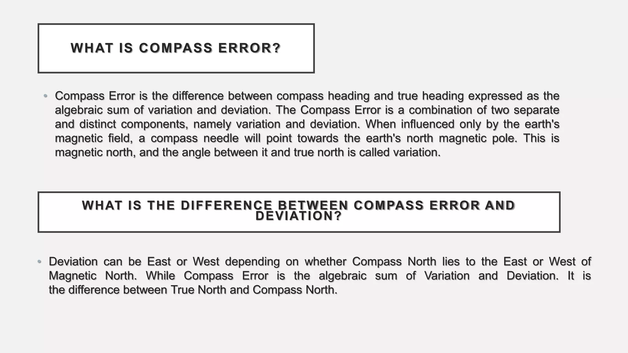WHAT IS COMPASS ERROR?
• Compass Error is the difference between compass heading and true heading expressed as the
algebraic sum of variation and deviation. The Compass Error is a combination of two separate
and distinct components, namely variation and deviation. When influenced only by the earth's
magnetic field, a compass needle will point towards the earth's north magnetic pole. This is
magnetic north, and the angle between it and true north is called variation.
WHAT IS THE DIFFERENCE BETWEEN COMPASS ERROR AND
DEVIATION?
• Deviation can be East or West depending on whether Compass North lies to the East or West of
Magnetic North. While Compass Error is the algebraic sum of Variation and Deviation. It is
the difference between True North and Compass North.
 