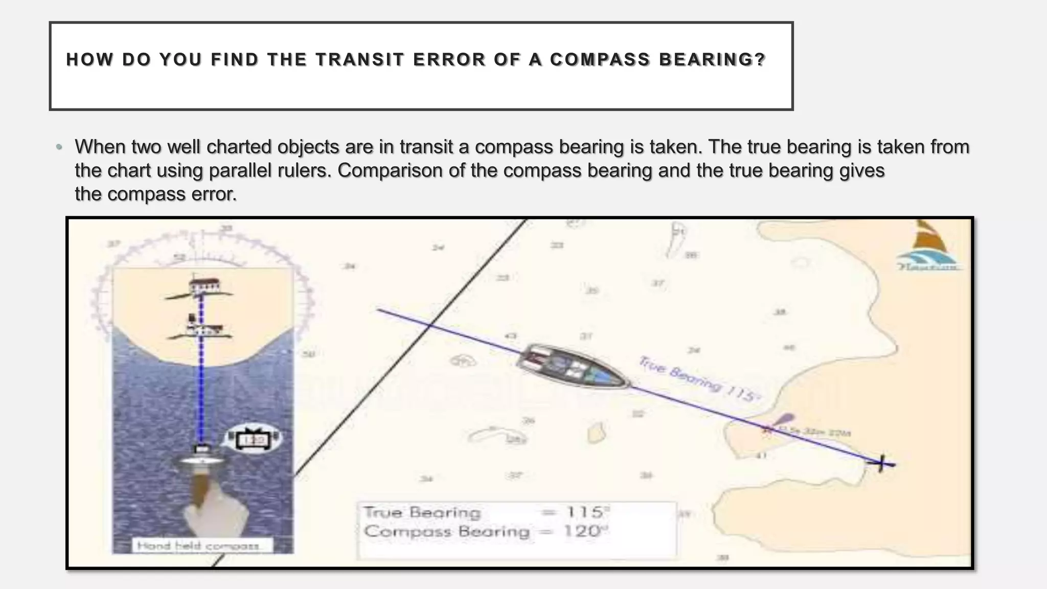 HOW DO YOU FIND THE TRANSIT ERROR OF A COMPASS BEARING?
• When two well charted objects are in transit a compass bearing is taken. The true bearing is taken from
the chart using parallel rulers. Comparison of the compass bearing and the true bearing gives
the compass error.
 