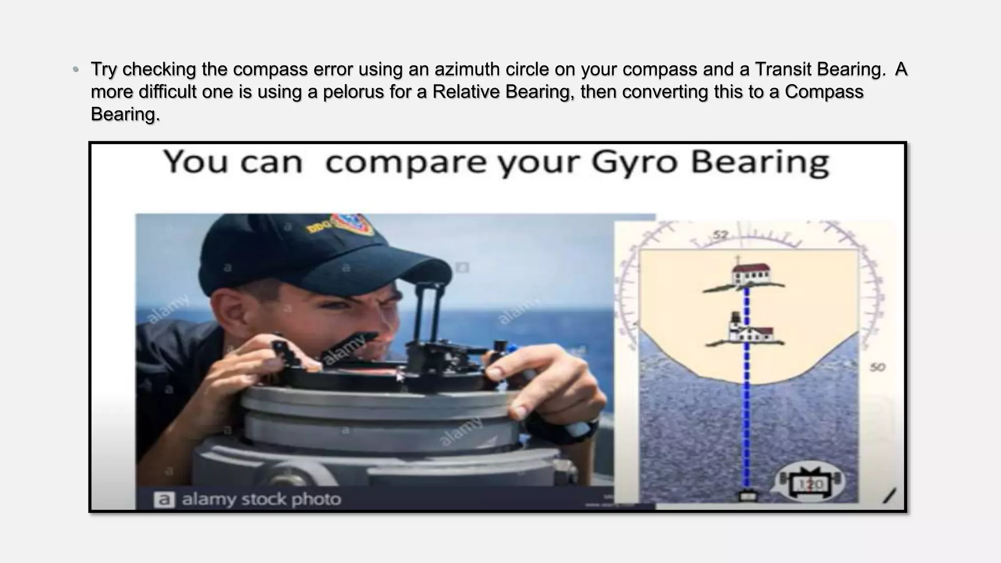 • Try checking the compass error using an azimuth circle on your compass and a Transit Bearing. A
more difficult one is using a pelorus for a Relative Bearing, then converting this to a Compass
Bearing.
 