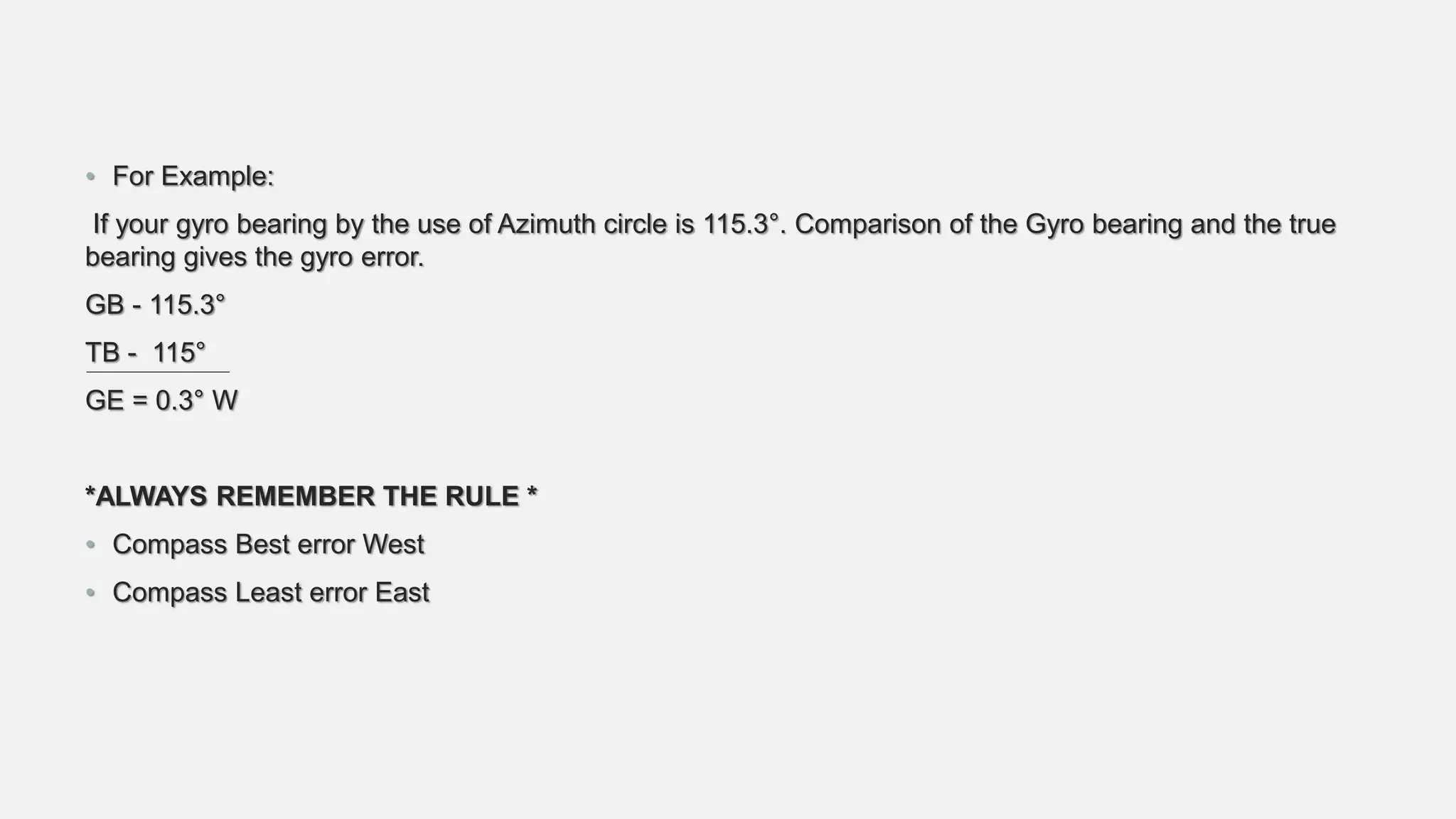 • For Example:
If your gyro bearing by the use of Azimuth circle is 115.3°. Comparison of the Gyro bearing and the true
bearing gives the gyro error.
GB - 115.3°
TB - 115°
GE = 0.3° W
*ALWAYS REMEMBER THE RULE *
• Compass Best error West
• Compass Least error East
 