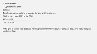 • What is asked?
- Gyro compass error
Solution:
To solve gyro error we have to subtract the gyro and true course .
PGC = 001° (add 360 ° to the PGC)
T/Co = - 359 °
G/E = 2 ° W
* The gyro is named west because PGC is greater than the true course. Compass Best, error west, Compass
least error East.
 