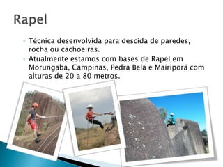 ◦ Técnica desenvolvida para descida de paredes,
  rocha ou cachoeiras.
◦ Atualmente estamos com bases de Rapel em
  Morungaba, Campinas, Pedra Bela e Mairiporã com
  alturas de 20 a 80 metros.
 