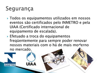    Todos os equipamentos utilizados em nossos
    eventos são certificados pelo INMETRO e pela
    UIAA (Certificado internacional de
    equipamento de escalada).
   Efetuado a troca do equipamentos
    freqüentemente para sempre poder renovar
    nossos materiais com o há de mais moderno
    no mercado.
 