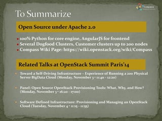 100% Python for core engine, AngularJS for frontend 
Several Dogfood Clusters, Customer clusters up to 200 nodes 
Compass Wiki Page: https://wiki.openstack.org/wiki/Compass 
Toward a Self-Driving Infrastructure – Experience of Running a 200 Physical Server BigData Cloud (Monday, November 3 • 11:40 - 12:20) 
Panel: Open Source OpenStack Provisioning Tools: What, Why, and How? (Monday, November 3 • 16:20 - 17:00) 
Software Defined Infrastructure: Provisioning and Managing an OpenStack Cloud (Tuesday, November 4 • 11:15 - 11:55) 
Open Source under Apache 2.0 
Related Talks at OpenStack Summit Paris’14  