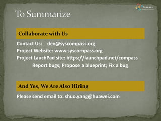Contact Us: dev@syscompass.org 
Project Website: www.syscompass.org 
Project LauchPad site: https://launchpad.net/compass 
Report bugs; Propose a blueprint; Fix a bug 
Please send email to: shuo.yang@huawei.com 
Collaborate with Us 
And Yes, We Are Also Hiring 