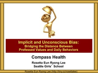 Compass Health
Rosetta Eun Ryong Lee
Seattle Girls’ School
Implicit and Unconscious Bias:
Bridging the Distance Between
Professed Values and Daily Behaviors
Rosetta Eun Ryong Lee (http://tiny.cc/rosettalee)
 