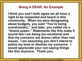 Being A DEAR: An Example
I think you and I both agree we all have a
right to be respected and heard in this
community. When we were disagreeing
about budgets, you said “You’re being
overdramatic,” and later, you called me a
“drama queen.” Statements like this make it
sound like I am being too emotional and
that my concerns are drama rather than real
issues. I am assuming you don’t intend to
police my tone or dismiss my concerns. I
would appreciate your not saying things
like this anymore. Thank you.
Rosetta Eun Ryong Lee (http://tiny.cc/rosettalee)
 
