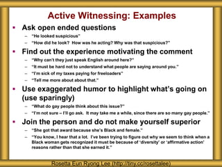 Active Witnessing: Examples
 Ask open ended questions
– “He looked suspicious”
– “How did he look? How was he acting? Why was that suspicious?”
 Find out the experience motivating the comment
– “Why can’t they just speak English around here?”
– “It must be hard not to understand what people are saying around you.”
– “I’m sick of my taxes paying for freeloaders”
– “Tell me more about about that.”
 Use exaggerated humor to highlight what’s going on
(use sparingly)
– “What do gay people think about this issue?”
– “I’m not sure – I’ll go ask. It may take me a while, since there are so many gay people.”
 Join the person and do not make yourself superior
– “She got that award because she’s Black and female.”
– “You know, I hear that a lot. I’ve been trying to figure out why we seem to think when a
Black woman gets recognized it must be because of ‘diversity’ or ‘affirmative action’
reasons rather than that she earned it.”
Rosetta Eun Ryong Lee (http://tiny.cc/rosettalee)
 