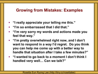 Growing from Mistakes: Examples
Rosetta Eun Ryong Lee (http://tiny.cc/rosettalee)
 “I really appreciate your telling me this.”
 “I’m so embarrassed that I did that.”
 “I’m very sorry my words and actions made you
feel that way.”
 “I’m pretty overwhelmed right now, and I don’t
want to respond in a way I’d regret. Do you think
you can help me come up with a better way to
handle that situation after I take a few minutes?”
 “I wanted to go back to a moment I don’t think I
handled very well… Can we talk?”
 