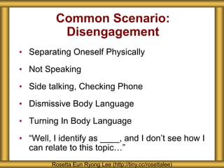 Common Scenario:
Disengagement
• Separating Oneself Physically
• Not Speaking
• Side talking, Checking Phone
• Dismissive Body Language
• Turning In Body Language
• “Well, I identify as ____, and I don’t see how I
can relate to this topic…”
Rosetta Eun Ryong Lee (http://tiny.cc/rosettalee)
 