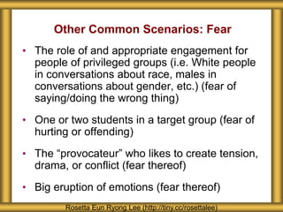Other Common Scenarios: Fear
• The role of and appropriate engagement for
people of privileged groups (i.e. White people
in conversations about race, males in
conversations about gender, etc.) (fear of
saying/doing the wrong thing)
• One or two students in a target group (fear of
hurting or offending)
• The “provocateur” who likes to create tension,
drama, or conflict (fear thereof)
• Big eruption of emotions (fear thereof)
Rosetta Eun Ryong Lee (http://tiny.cc/rosettalee)
 