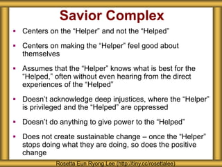 Savior Complex
 Centers on the “Helper” and not the “Helped”
 Centers on making the “Helper” feel good about
themselves
 Assumes that the “Helper” knows what is best for the
“Helped,” often without even hearing from the direct
experiences of the “Helped”
 Doesn’t acknowledge deep injustices, where the “Helper”
is privileged and the “Helped” are oppressed
 Doesn’t do anything to give power to the “Helped”
 Does not create sustainable change – once the “Helper”
stops doing what they are doing, so does the positive
change
Rosetta Eun Ryong Lee (http://tiny.cc/rosettalee)
 