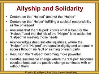 Allyship and Solidarity
 Centers on the “Helped” and not the “Helper”
 Centers on the “Helper” fulfilling a societal responsibility
as the privileged
 Assumes that the “Helped” knows what is best for the
“Helped,” and that the job of the “Helper” is to assist the
“Helped” in meeting those needs
 Acknowledges deep societal injustices, where the
“Helper” and “Helped” are equal in dignity and unequal in
access through no fault or earning of each party
 Results in the “Helped” becoming more powerful
 Creates sustainable change where the “Helper” becomes
obsolete because the positive change continues with or
without them
Rosetta Eun Ryong Lee (http://tiny.cc/rosettalee)
 
