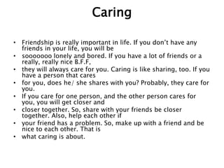 Caring
• Friendship is really important in life. If you don’t have any
friends in your life, you will be
• sooooooo lonely and bored. If you have a lot of friends or a
really, really nice B.F.F,
• they will always care for you. Caring is like sharing, too. If you
have a person that cares
• for you, does he/ she shares with you? Probably, they care for
you.
• If you care for one person, and the other person cares for
you, you will get closer and
• closer together. So, share with your friends be closer
together. Also, help each other if
• your friend has a problem. So, make up with a friend and be
nice to each other. That is
• what caring is about.
 