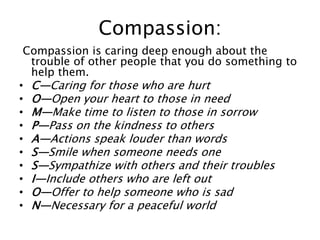 Compassion:
Compassion is caring deep enough about the
trouble of other people that you do something to
help them.
• C—Caring for those who are hurt
• O—Open your heart to those in need
• M—Make time to listen to those in sorrow
• P—Pass on the kindness to others
• A—Actions speak louder than words
• S—Smile when someone needs one
• S—Sympathize with others and their troubles
• I—Include others who are left out
• O—Offer to help someone who is sad
• N—Necessary for a peaceful world
 