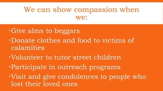 We can show compassion when
we:
Give alms to beggars
Donate clothes and food to victims of
calamities
Volunteer to tutor street children
Participate in outreach programs
Visit and give condolences to people who
lost their loved ones