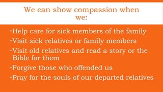Help care for sick members of the family
Visit sick relatives or family members
Visit old relatives and read a story or the
Bible for them
Forgive those who offended us
Pray for the souls of our departed relatives
We can show compassion when
we: