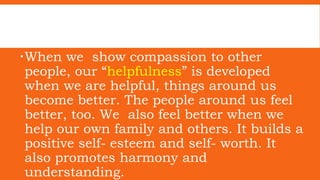 When we show compassion to other
people, our “helpfulness” is developed
when we are helpful, things around us
become better. The people around us feel
better, too. We also feel better when we
help our own family and others. It builds a
positive self- esteem and self- worth. It
also promotes harmony and
understanding.