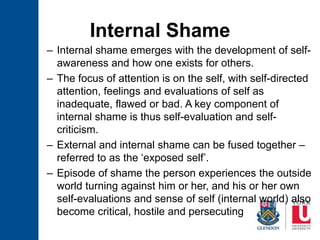 Internal Shame
– Internal shame emerges with the development of self-
awareness and how one exists for others.
– The focus of attention is on the self, with self-directed
attention, feelings and evaluations of self as
inadequate, flawed or bad. A key component of
internal shame is thus self-evaluation and self-
criticism.
– External and internal shame can be fused together –
referred to as the ‘exposed self’.
– Episode of shame the person experiences the outside
world turning against him or her, and his or her own
self-evaluations and sense of self (internal world) also
become critical, hostile and persecuting
 