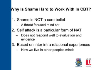 Why Is Shame Hard to Work With In CBT?
1. Shame is NOT a core belief
– A threat focused mind set
2. Self attack is a particular form of NAT
– Does not respond well to evaluation and
evidence
3. Based on inter intra relational experiences
– How we live in other peoples minds
 