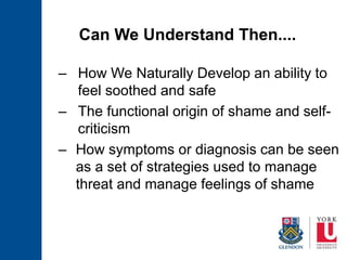 Can We Understand Then....
– How We Naturally Develop an ability to
feel soothed and safe
– The functional origin of shame and self-
criticism
– How symptoms or diagnosis can be seen
as a set of strategies used to manage
threat and manage feelings of shame
 