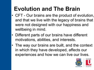 Evolution and The Brain
• CFT - Our brains are the product of evolution,
and that we live with the legacy of brains that
were not designed with our happiness and
wellbeing in mind.
• Different parts of our brains have different
motivations, abilities, and interests.
• The way our brains are built, and the context
in which they have developed, affects our
experiences and how we can live our lives.
 