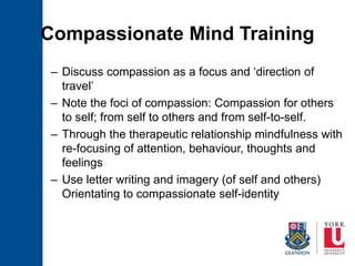 Compassionate Mind Training
– Discuss compassion as a focus and ‘direction of
travel’
– Note the foci of compassion: Compassion for others
to self; from self to others and from self-to-self.
– Through the therapeutic relationship mindfulness with
re-focusing of attention, behaviour, thoughts and
feelings
– Use letter writing and imagery (of self and others)
Orientating to compassionate self-identity
 