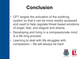 Conclusion
• CFT targets the activation of the soothing
system so that it can be more readily accessed
and used to help regulate threat based emotions
of anger, fear, and disgust and shame.
• Developing and living in a compassionate mind
is a life long process
• Learning to deal with life struggles with
compassion – life will always be hard
 
