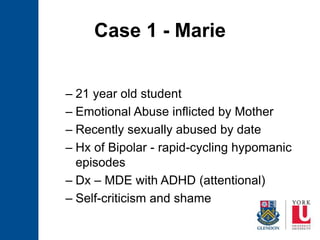 Case 1 - Marie
– 21 year old student
– Emotional Abuse inflicted by Mother
– Recently sexually abused by date
– Hx of Bipolar - rapid-cycling hypomanic
episodes
– Dx – MDE with ADHD (attentional)
– Self-criticism and shame
 
