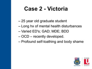 Case 2 - Victoria
– 25 year old graduate student
– Long hx of mental health disturbances
– Varied ED's; GAD; MDE; BDD
– OCD – recently developed.
– Profound self-loathing and body shame
 