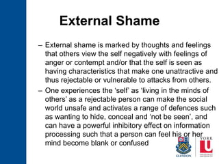 External Shame
– External shame is marked by thoughts and feelings
that others view the self negatively with feelings of
anger or contempt and/or that the self is seen as
having characteristics that make one unattractive and
thus rejectable or vulnerable to attacks from others.
– One experiences the ‘self’ as ‘living in the minds of
others’ as a rejectable person can make the social
world unsafe and activates a range of defences such
as wanting to hide, conceal and ‘not be seen’, and
can have a powerful inhibitory effect on information
processing such that a person can feel his or her
mind become blank or confused
 